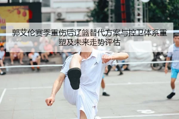 郭艾伦赛季重伤后辽篮替代方案与控卫体系重塑及未来走势评估
