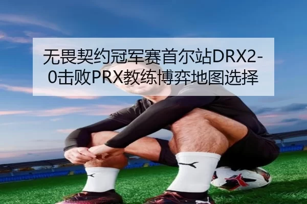 无畏契约冠军赛首尔站DRX2-0击败PRX教练博弈地图选择