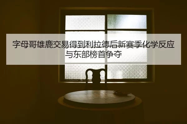 字母哥雄鹿交易得到利拉德后新赛季化学反应与东部榜首争夺